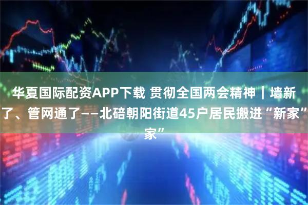 华夏国际配资APP下载 贯彻全国两会精神｜墙新了、管网通了——北碚朝阳街道45户居民搬进“新家”