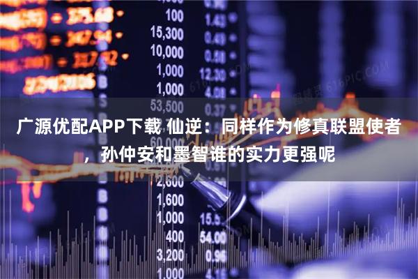 广源优配APP下载 仙逆：同样作为修真联盟使者，孙仲安和墨智谁的实力更强呢