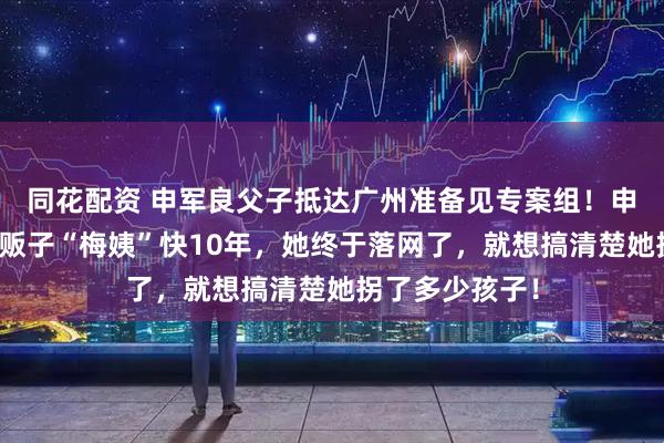 同花配资 申军良父子抵达广州准备见专案组!申军良称追了人贩子“梅姨”快10年,她终于落网了,就想搞清楚她拐了多少孩子!