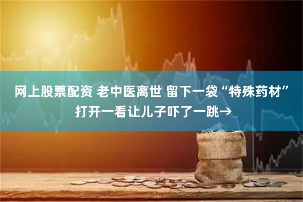 网上股票配资 老中医离世 留下一袋“特殊药材” 打开一看让儿子吓了一跳→