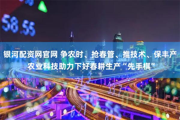 银河配资网官网 争农时、抢春管、推技术、保丰产 农业科技助力下好春耕生产“先手棋”