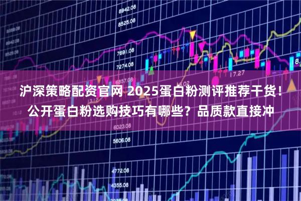 沪深策略配资官网 2025蛋白粉测评推荐干货！公开蛋白粉选购技巧有哪些？品质款直接冲