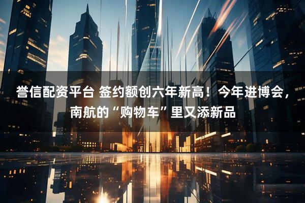 誉信配资平台 签约额创六年新高！今年进博会，南航的“购物车”里又添新品