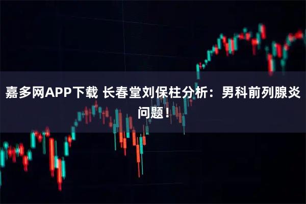 嘉多网APP下载 长春堂刘保柱分析:男科前列腺炎问题!