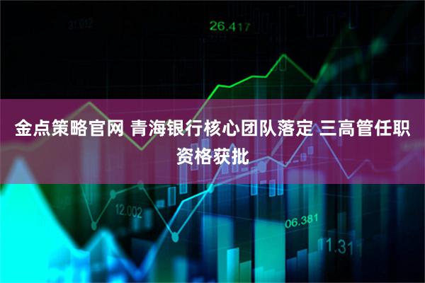 金点策略官网 青海银行核心团队落定 三高管任职资格获批