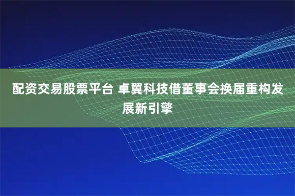 配资交易股票平台 卓翼科技借董事会换届重构发展新引擎