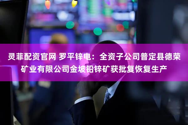 灵菲配资官网 罗平锌电:全资子公司普定县德荣矿业有限公司金坡铅锌矿获批复恢复生产