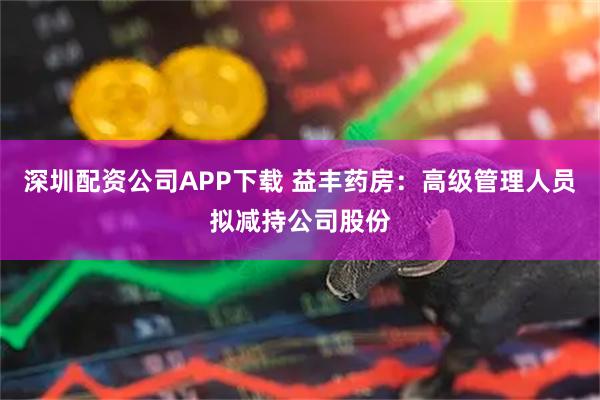 深圳配资公司APP下载 益丰药房：高级管理人员拟减持公司股份