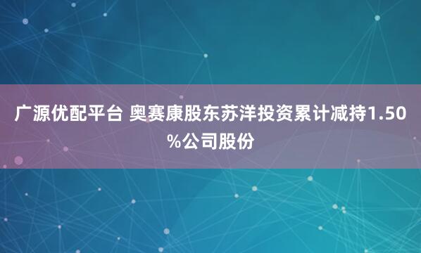广源优配平台 奥赛康股东苏洋投资累计减持1.50%公司股份