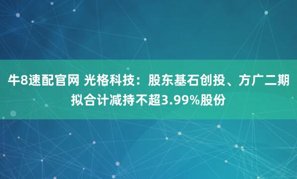 牛8速配官网 光格科技：股东基石创投、方广二期拟合计减持不超3.99%股份