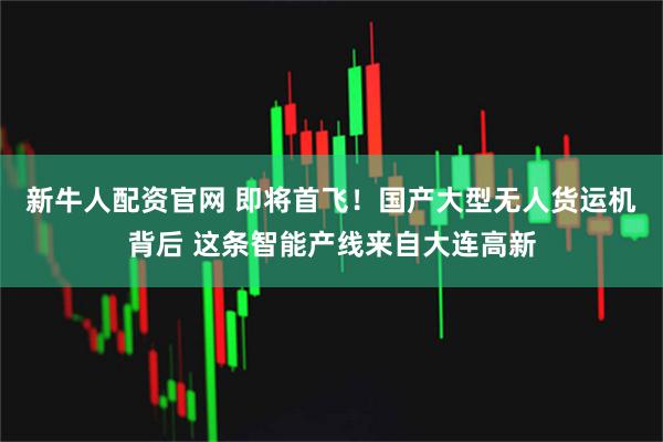 新牛人配资官网 即将首飞！国产大型无人货运机背后 这条智能产线来自大连高新