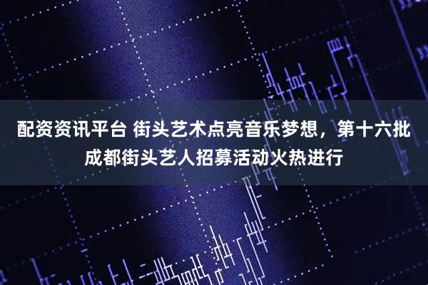 配资资讯平台 街头艺术点亮音乐梦想，第十六批成都街头艺人招募活动火热进行
