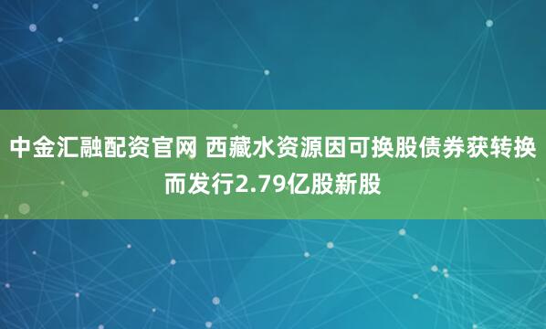 中金汇融配资官网 西藏水资源因可换股债券获转换而发行2.79亿股新股