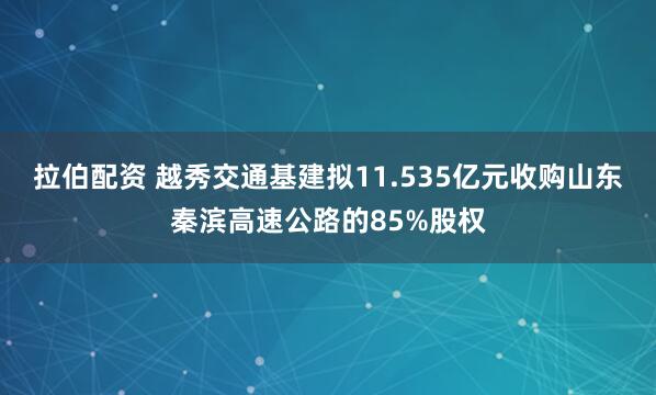 拉伯配资 越秀交通基建拟11.535亿元收购山东秦滨高速公路的85%股权