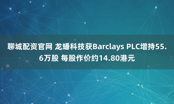 聊城配资官网 龙蟠科技获Barclays PLC增持55.6万股 每股作价约14.80港元