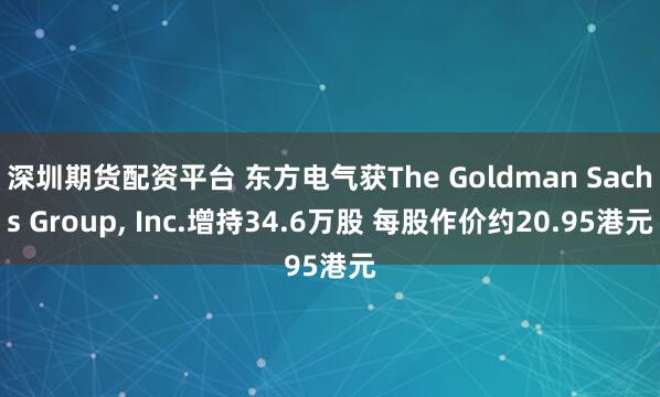 深圳期货配资平台 东方电气获The Goldman Sachs Group, Inc.增持34.6万股 每股作价约20.95港元
