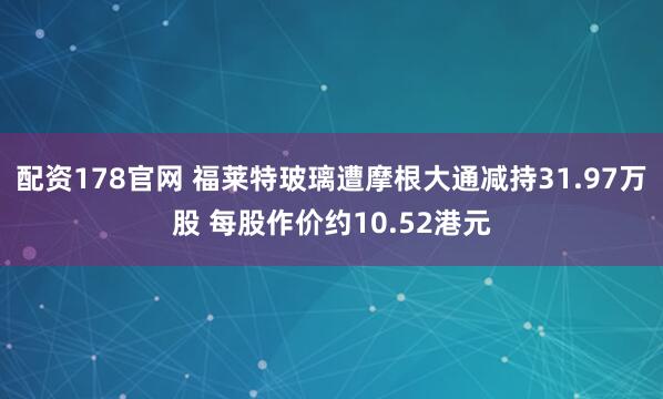 配资178官网 福莱特玻璃遭摩根大通减持31.97万股 每股作价约10.52港元