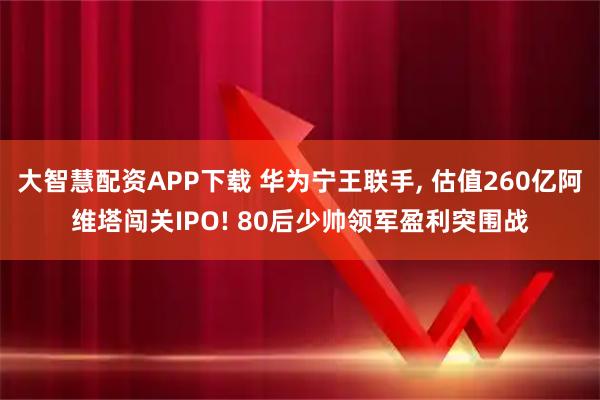 大智慧配资APP下载 华为宁王联手, 估值260亿阿维塔闯关IPO! 80后少帅领军盈利突围战