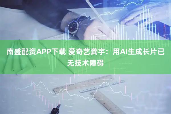 南盛配资APP下载 爱奇艺龚宇：用AI生成长片已无技术障碍