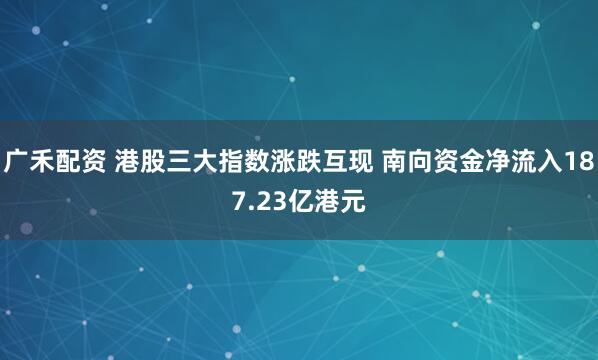 广禾配资 港股三大指数涨跌互现 南向资金净流入187.23亿港元