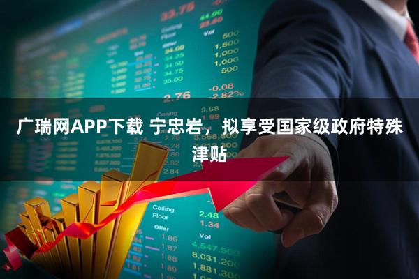 广瑞网APP下载 宁忠岩，拟享受国家级政府特殊津贴