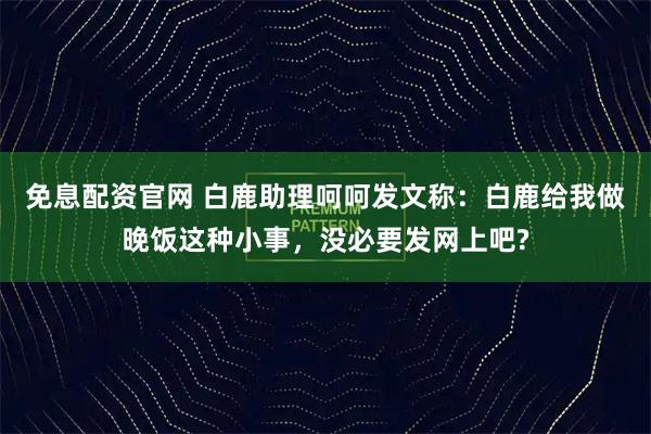 免息配资官网 白鹿助理呵呵发文称：白鹿给我做晚饭这种小事，没必要发网上吧?