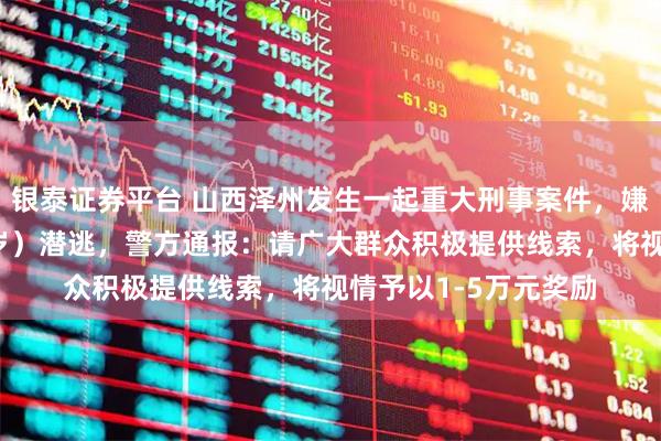 银泰证券平台 山西泽州发生一起重大刑事案件，嫌疑人李某（男，33岁）潜逃，警方通报：请广大群众积极提供线索，将视情予以1-5万元奖励