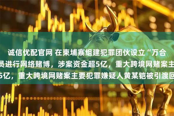诚信优配官网 在柬埔寨组建犯罪团伙设立“万合足球”赌博平台招募人员进行网络赌博，涉案资金超5亿，重大跨境网赌案主要犯罪嫌疑人黄某铠被引渡回国