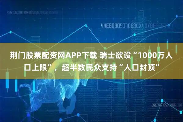 荆门股票配资网APP下载 瑞士欲设“1000万人口上限”，超半数民众支持“人口封顶”