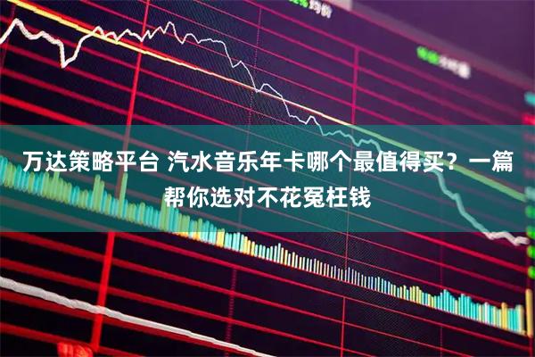 万达策略平台 汽水音乐年卡哪个最值得买？一篇帮你选对不花冤枉钱